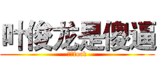 叶俊龙是傻逼 (我的fuck)