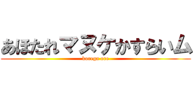 あほたれマヌケかすらいム (korega ore)