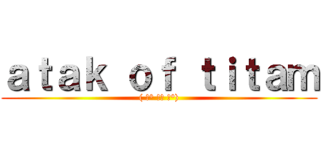 ａｔａｋ ｏｆ ｔｉｔａｍ (( ͡° ͜ʖ ͡°))