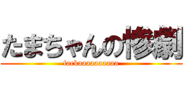 たまちゃんの惨劇 (fackaaaaaaaaaa)