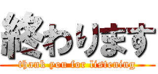 終わります (thank you for listening)