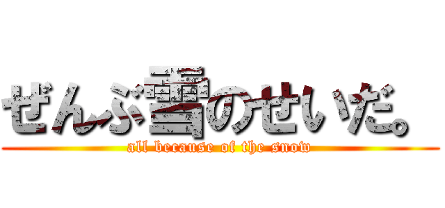 ぜんぶ雪のせいだ。 (all because of the snow)
