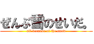 ぜんぶ雪のせいだ。 (all because of the snow)