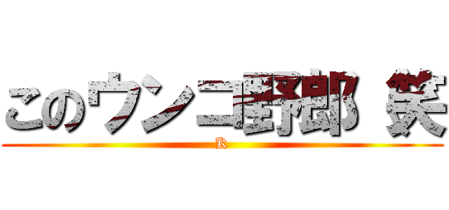 このウンコ野郎（笑 (K)