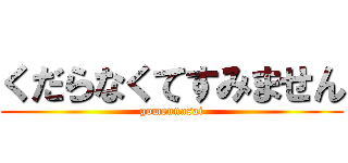 くだらなくてすみません (gomennasai)