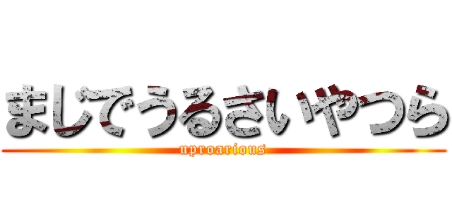 まじでうるさいやつら (uproarious)