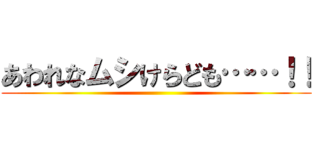 あわれなムシけらども……！！ ()