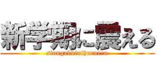 新学期に震える (sinngakkinihurueru)