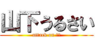 山下うるさい (attack on 山下)