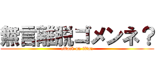 無言離脱ゴメンネ？ (attack on titan)