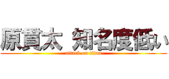 原貫太 知名度低い (attack on titan)