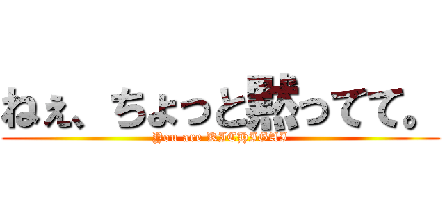 ねぇ、ちょっと黙ってて。 (You are KICHIGAI)