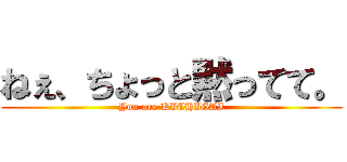 ねぇ、ちょっと黙ってて。 (You are KICHIGAI)