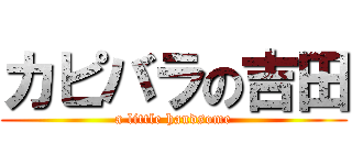 カピバラの吉田 (a little handsome)