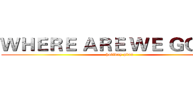 ＷＨＥＲＥ ＡＲＥ ＷＥ ＧＯＩＮＧ (holiday plan)