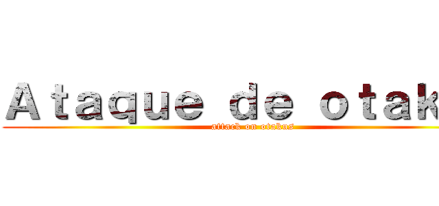 Ａｔａｑｕｅ ｄｅ ｏｔａｋｕｓ (attack on otakus)