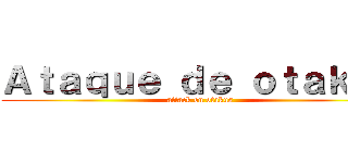 Ａｔａｑｕｅ ｄｅ ｏｔａｋｕｓ (attack on otakus)