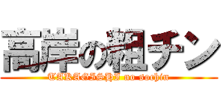 高岸の粗チン (TAKAGISHI no sochin)