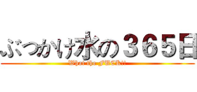 ぶっかけ水の３６５日 (What the FUCK!!)
