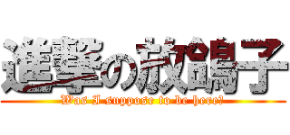 進撃の放鴿子 (Was I suppose to be here?)
