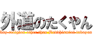 外道のたくやん (Any religion other than Buddhism　of takuyan)