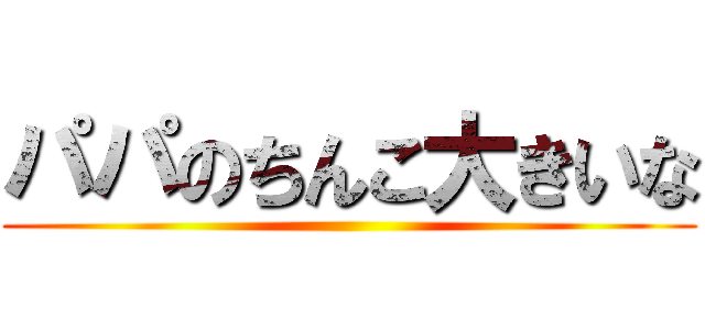 パパのちんこ大きいな ()