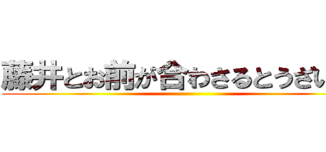 藤井とお前が合わさるとうざいから ()