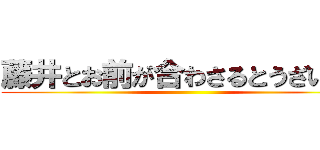 藤井とお前が合わさるとうざいから ()