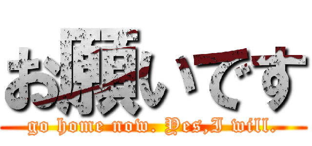お願いです (go home now. Yes,I will.)