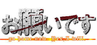 お願いです (go home now. Yes,I will.)