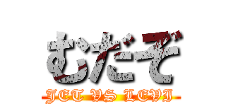 むだぞ (JET VS LEVI)
