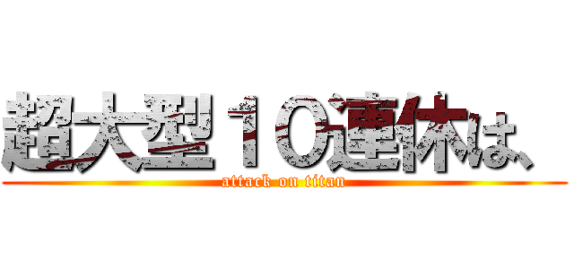 超大型１０連休は、 (attack on titan)