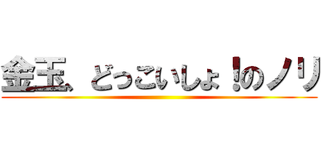 金玉、どっこいしょ！のノリ ()