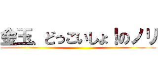 金玉、どっこいしょ！のノリ ()