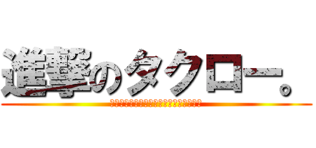 進撃のタクロー。 (君達の未来は俺の右ポケットに託されてる)