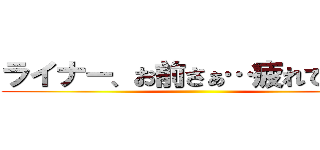 ライナー、お前さぁ…疲れてんだよ ()