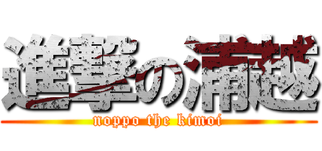 進撃の浦越 (noppo the kimoi)