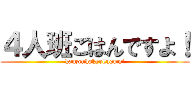 ４人班ごはんですよ！ (kanzenhakyokugumi)