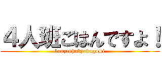 ４人班ごはんですよ！ (kanzenhakyokugumi)