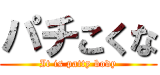 パチこくな (It is patty body)