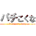 パチこくな (It is patty body)