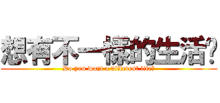 想有不一樣的生活嗎 (Do you want a different life?)