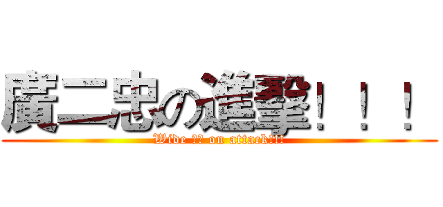 廣二忠の進擊！！！ (Wide 二忠 on attack!!!)