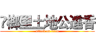 槺榔里土地公進香 (attack on titan)