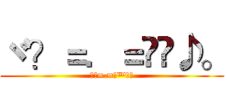 ヾ？＝．＝ஜ™♪。 (ヾ？=.=ஜ™♪。)