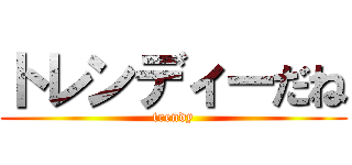 トレンディーだね (trendy)