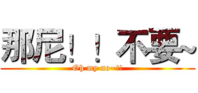 那尼！！不要~ (Oh my no~!!)