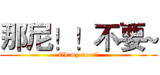 那尼！！不要~ (Oh my no~!!)