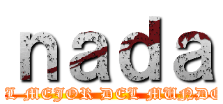 ｎａｄａ (EL MEJOR DEL MUNDO)