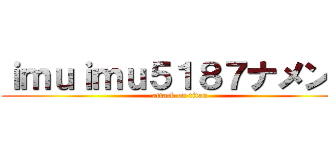 ｉｍｕｉｍｕ５１８７ナメンナ (attack on titan)